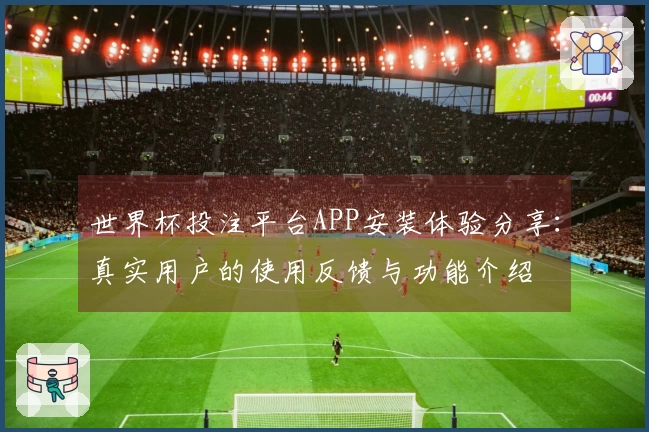 世界杯投注平台APP安装体验分享：真实用户的使用反馈与功能介绍