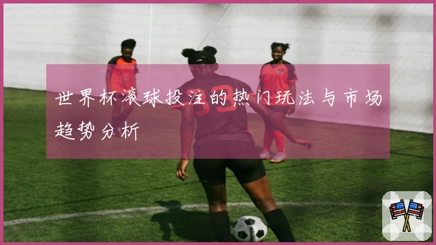 世界杯滚球投注的热门玩法与市场趋势分析