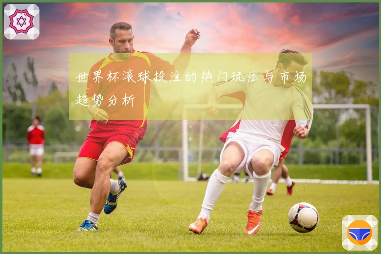 世界杯滚球投注的热门玩法与市场趋势分析